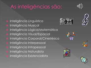  Inteligência Linguística
 Inteligência Musical
 Inteligência Lógica/Matemática
 Inteligência Visual/Espacial
 Inteligência Corporal/Cinestésica
 Inteligência Interpessoal
 Inteligência Intrapessoal
 Inteligência Naturalista
 Inteligência Existencialista
 