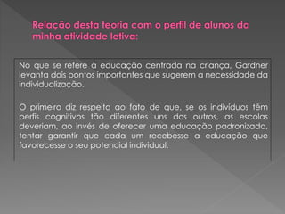 No que se refere à educação centrada na criança, Gardner
levanta dois pontos importantes que sugerem a necessidade da
individualização.
O primeiro diz respeito ao fato de que, se os indivíduos têm
perfis cognitivos tão diferentes uns dos outros, as escolas
deveriam, ao invés de oferecer uma educação padronizada,
tentar garantir que cada um recebesse a educação que
favorecesse o seu potencial individual.
 