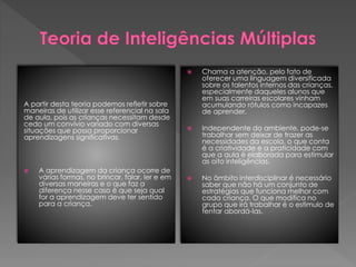 A partir desta teoria podemos refletir sobre
maneiras de utilizar esse referencial na sala
de aula, pois as crianças necessitam desde
cedo um convívio variado com diversas
situações que possa proporcionar
aprendizagens significativas.
 A aprendizagem da criança ocorre de
várias formas, no brincar, falar, ler e em
diversas maneiras e o que faz a
diferença nesse caso é que seja qual
for a aprendizagem deve ter sentido
para a criança.
 Chama a atenção, pelo fato de
oferecer uma linguagem diversificada
sobre os talentos internos das crianças,
especialmente daqueles alunos que
em suas carreiras escolares vinham
acumulando rótulos como incapazes
de aprender.
 Independente do ambiente, pode-se
trabalhar sem deixar de trazer as
necessidades da escola, o que conta
é a criatividade e a praticidade com
que a aula é elaborada para estimular
as oito inteligências.
 No âmbito interdisciplinar é necessário
saber que não há um conjunto de
estratégias que funciona melhor com
cada criança. O que modifica no
grupo que irá trabalhar é o estimulo de
tentar abordá-las.
 