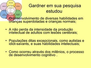 Gardner em sua pesquisa estudou   O desenvolvimento de diversas habilidades em crianças superdotadas e crianças normais; A não perda da intensidade da produção intelectual de adultos com lesões cerebrais; Populações ditas excepcionais, como autistas e idiot-savants, e suas habilidades intelectuais; Como ocorreu através dos milênios, o processo de desenvolvimento cognitivo . 