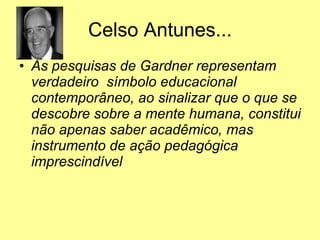 Celso Antunes... As pesquisas de Gardner representam verdadeiro  símbolo educacional contemporâneo, ao sinalizar que o que se descobre sobre a mente humana, constitui não apenas saber acadêmico, mas instrumento de ação pedagógica imprescindível 