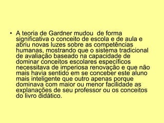 A teoria de Gardner mudou  de forma significativa o conceito de escola e de aula e abriu novas luzes sobre as competências humanas, mostrando que o sistema tradicional de avaliação baseado na capacidade de dominar conceitos escolares específicos necessitava de imperiosa renovação e que não mais havia sentido em se conceber este aluno mais inteligente que outro apenas porque dominava com maior ou menor facilidade as explanações de seu professor ou os conceitos do livro didático. 