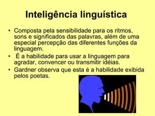 Inteligência linguística   Composta pela sensibilidade para os ritmos, sons e significados das palavras, além de uma especial percepção das diferentes funções da linguagem. É a habilidade para usar a linguagem para agradar, convencer ou transmitir idéias.  Gardner observa que esta é a habilidade exibida pelos poetas. 