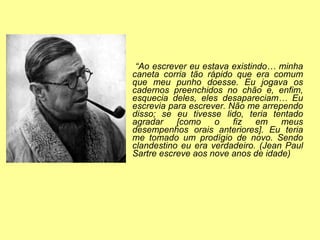 “ Ao escrever eu estava existindo… minha caneta corria tão rápido que era comum que meu punho doesse. Eu jogava os cadernos preenchidos no chão e, enfim, esquecia deles, eles desapareciam… Eu escrevia para escrever. Não me arrependo disso; se eu tivesse lido, teria tentado agradar [como o fiz em meus desempenhos orais anteriores]. Eu teria me tomado um prodígio de novo. Sendo clandestino eu era verdadeiro. (Jean Paul Sartre escreve aos nove anos de idade) 