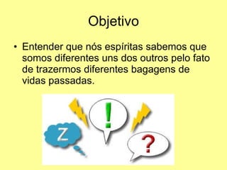 Objetivo Entender que nós espíritas sabemos que somos diferentes uns dos outros pelo fato de trazermos diferentes bagagens de vidas passadas. 