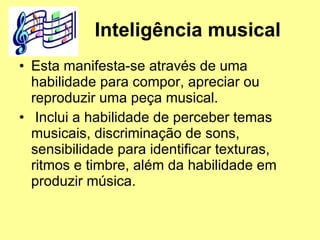 Inteligência musical   Esta manifesta-se através de uma habilidade para compor, apreciar ou reproduzir uma peça musical. Inclui a habilidade de perceber temas musicais, discriminação de sons, sensibilidade para identificar texturas, ritmos e timbre, além da habilidade em produzir música. 