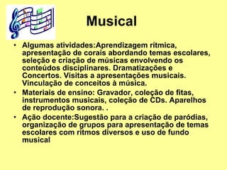 Musical  Algumas atividades:Aprendizagem rítmica, apresentação de corais abordando temas escolares, seleção e criação de músicas envolvendo os conteúdos disciplinares. Dramatizações e Concertos. Visitas a apresentações musicais. Vinculação de conceitos à música.  Materiais de ensino: Gravador, coleção de fitas, instrumentos musicais, coleção de CDs. Aparelhos de reprodução sonora. . Ação docente:Sugestão para a criação de paródias, organização de grupos para apresentação de temas escolares com ritmos diversos e uso de fundo musical   