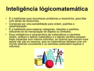 Inteligência lógicomatemática   É a habilidade para reconhecer problemas e resolvê-los, para lidar com séries de raciocínios.  Composta por uma sensibilidade para ordem, padrões e sistematização.  É a habilidade para explorar categorias, relações e padrões, utilizando-se da manipulação de objetos ou símbolos.  Essa inteligência é característica de matemáticos e cientistas porém, embora o talento matemático e o talento cientifico possam estar presentes num mesmo indivíduo, os motivos que movem suas ações não são os mesmos, pois os matemáticos desejam criar um mundo abstrato consistente e os cientistas pretendem explicar a natureza.  
