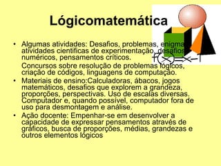 Lógicomatemática  Algumas atividades: Desafios, problemas, enigmas, atividades cientificas de experimentação, desafios numéricos, pensamentos críticos.  Concursos sobre resolução de problemas lógicos, criação de códigos, linguagens de computação.  Materiais de ensino:Calculadoras, ábacos, jogos matemáticos, desafios que explorem a grandeza, proporções, perspectivas. Uso de escalas diversas. Computador e, quando possível, computador fora de uso para desmontagem e análise.  Ação docente: Empenhar-se em desenvolver a capacidade de expressar pensamentos através de gráficos, busca de proporções, médias, grandezas e outros elementos lógicos  