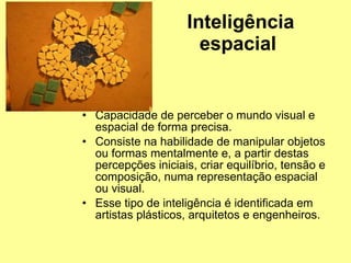 Inteligência espacial   Capacidade de perceber o mundo visual e espacial de forma precisa. Consiste na habilidade de manipular objetos ou formas mentalmente e, a partir destas percepções iniciais, criar equilíbrio, tensão e composição, numa representação espacial ou visual.  Esse tipo de inteligência é identificada em artistas plásticos, arquitetos e engenheiros.  
