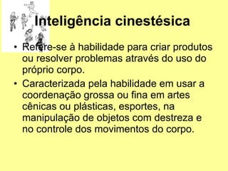 Inteligência cinestésica   Refere-se à habilidade para criar produtos ou resolver problemas através do uso do próprio corpo.  Caracterizada pela habilidade em usar a coordenação grossa ou fina em artes cênicas ou plásticas, esportes, na manipulação de objetos com destreza e no controle dos movimentos do corpo. 