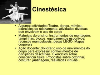 Cinestésica  Algumas atividades:Teatro, dança, mímica,, exercícios de relaxamento, atividades diversas que envolvam o uso do corpo  Materiais de ensino: Instrumentos de montagem, tampinhas, blocos, equipamentos esportivos, recursos manipuláveis, peças LEGO. Mapas corporais  Ação docente: Solicitar o uso de movimentos do corpo para expressar conhecimentos de disciplinas descritivas. Exercícios sobre consciência física. Propostas sobre cozinhar, costurar, jardinagem, realidades virtuais.  