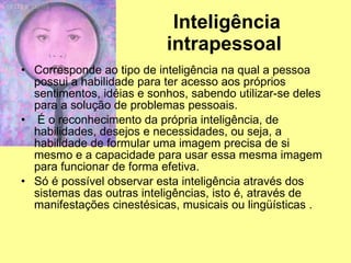 Inteligência intrapessoal   Corresponde ao tipo de inteligência na qual a pessoa possui a habilidade para ter acesso aos próprios sentimentos, idéias e sonhos, sabendo utilizar-se deles para a solução de problemas pessoais. É o reconhecimento da própria inteligência, de habilidades, desejos e necessidades, ou seja, a habilidade de formular uma imagem precisa de si mesmo e a capacidade para usar essa mesma imagem para funcionar de forma efetiva.  Só é possível observar esta inteligência através dos sistemas das outras inteligências, isto é, através de manifestações cinestésicas, musicais ou lingüísticas . 