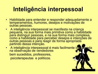 Inteligência interpessoal   Habilidade para entender e responder adequadamente a temperamentos, humores, desejos e motivações de outras pessoas. A inteligência interpessoal se manifesta na criança pequena, na sua forma mais primitiva como a habilidade para distinguir pessoas, e na sua forma mais complexa, como a habilidade para perceber desejos e intenções de outras pessoas e para reagir de forma apropriada partindo dessa intenção. A inteligência interpessoal é mais facilmente identificada na observação de vendedores  bem sucedidos, professores,  psicoterapeutas  e políticos.  