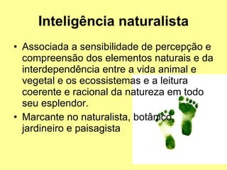 Inteligência naturalista Associada a sensibilidade de percepção e compreensão dos elementos naturais e da interdependência entre a vida animal e vegetal e os ecossistemas e a leitura coerente e racional da natureza em todo seu esplendor.  Marcante no naturalista, botânico, jardineiro e paisagista  