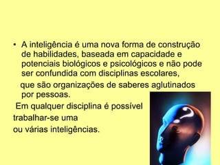 A inteligência é uma nova forma de construção de habilidades, baseada em capacidade e potenciais biológicos e psicológicos e não pode ser confundida com disciplinas escolares,  que são organizações de saberes aglutinados por pessoas. Em qualquer disciplina é possível  trabalhar-se uma  ou várias inteligências. 