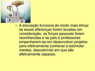 A educação funciona de modo mais eficaz se essas diferenças forem levadas em consideração, se forças pessoais forem reconhecidas e se pais e professores empenharem-se em desenvolver projetos para efetivamente conhecer e estimular mentes, descobrindo em que são efetivamente capazes.  