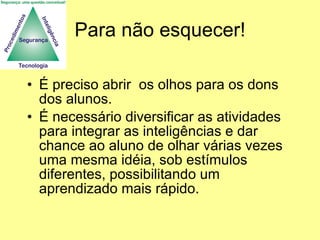 Para não esquecer! É preciso abrir  os olhos para os dons dos alunos. É necessário diversificar as atividades para integrar as inteligências e dar chance ao aluno de olhar várias vezes uma mesma idéia, sob estímulos diferentes, possibilitando um aprendizado mais rápido. 