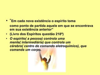 “ Em cada nova existência o espírito toma  como ponto de partida aquele em que se encontrava em sua existência anterior” (Livro dos Espíritos questão 218ª) O espírito( a pessoa) controla uma mente( intermediária) que controla um cérebro( centro de comando eletroquímico), que comanda um corpo.   