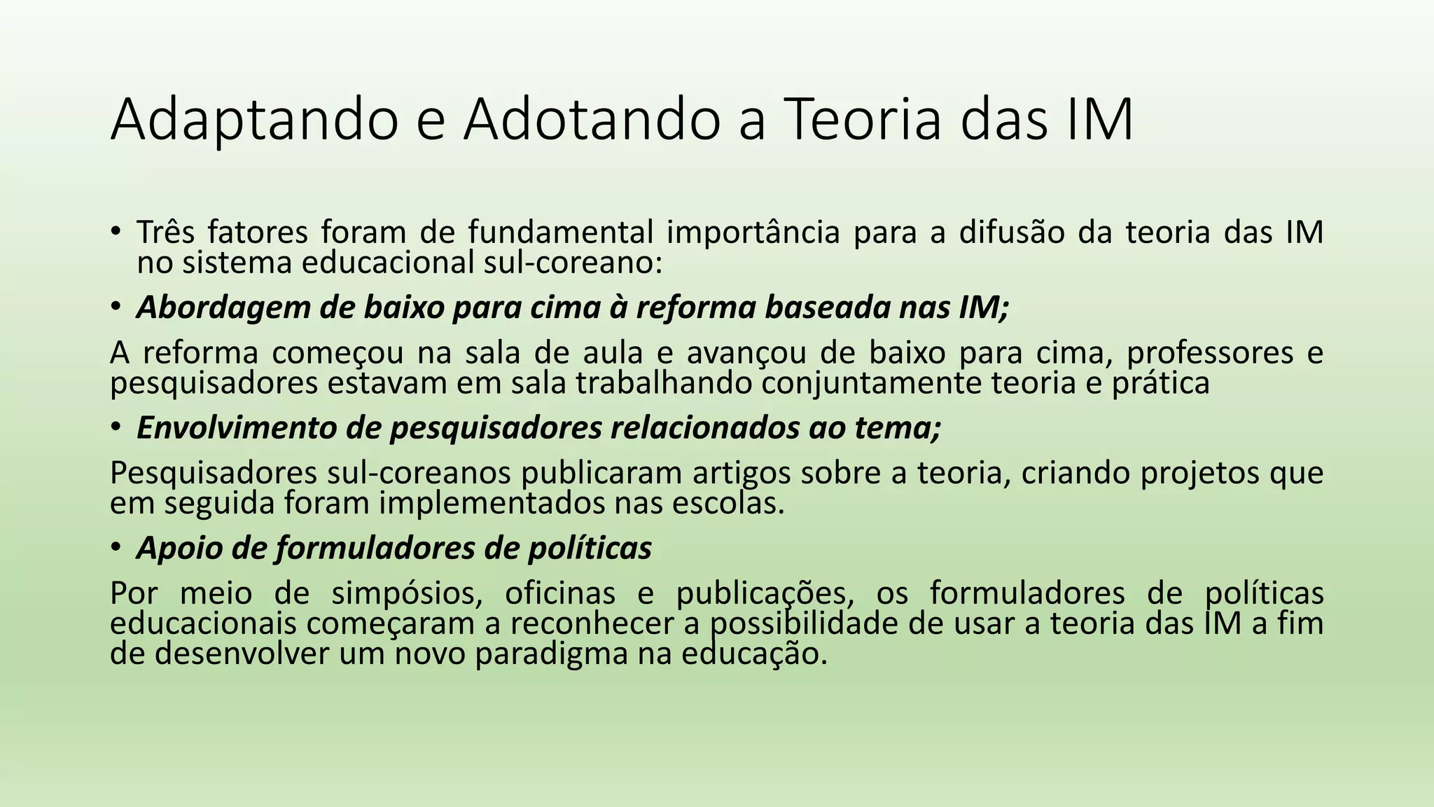 Adaptando e Adotando a Teoria das IM
• Três fatores foram de fundamental importância para a difusão da teoria das IM
no sistema educacional sul-coreano:
• Abordagem de baixo para cima à reforma baseada nas IM;
A reforma começou na sala de aula e avançou de baixo para cima, professores e
pesquisadores estavam em sala trabalhando conjuntamente teoria e prática
• Envolvimento de pesquisadores relacionados ao tema;
Pesquisadores sul-coreanos publicaram artigos sobre a teoria, criando projetos que
em seguida foram implementados nas escolas.
• Apoio de formuladores de políticas
Por meio de simpósios, oficinas e publicações, os formuladores de políticas
educacionais começaram a reconhecer a possibilidade de usar a teoria das IM a fim
de desenvolver um novo paradigma na educação.
 