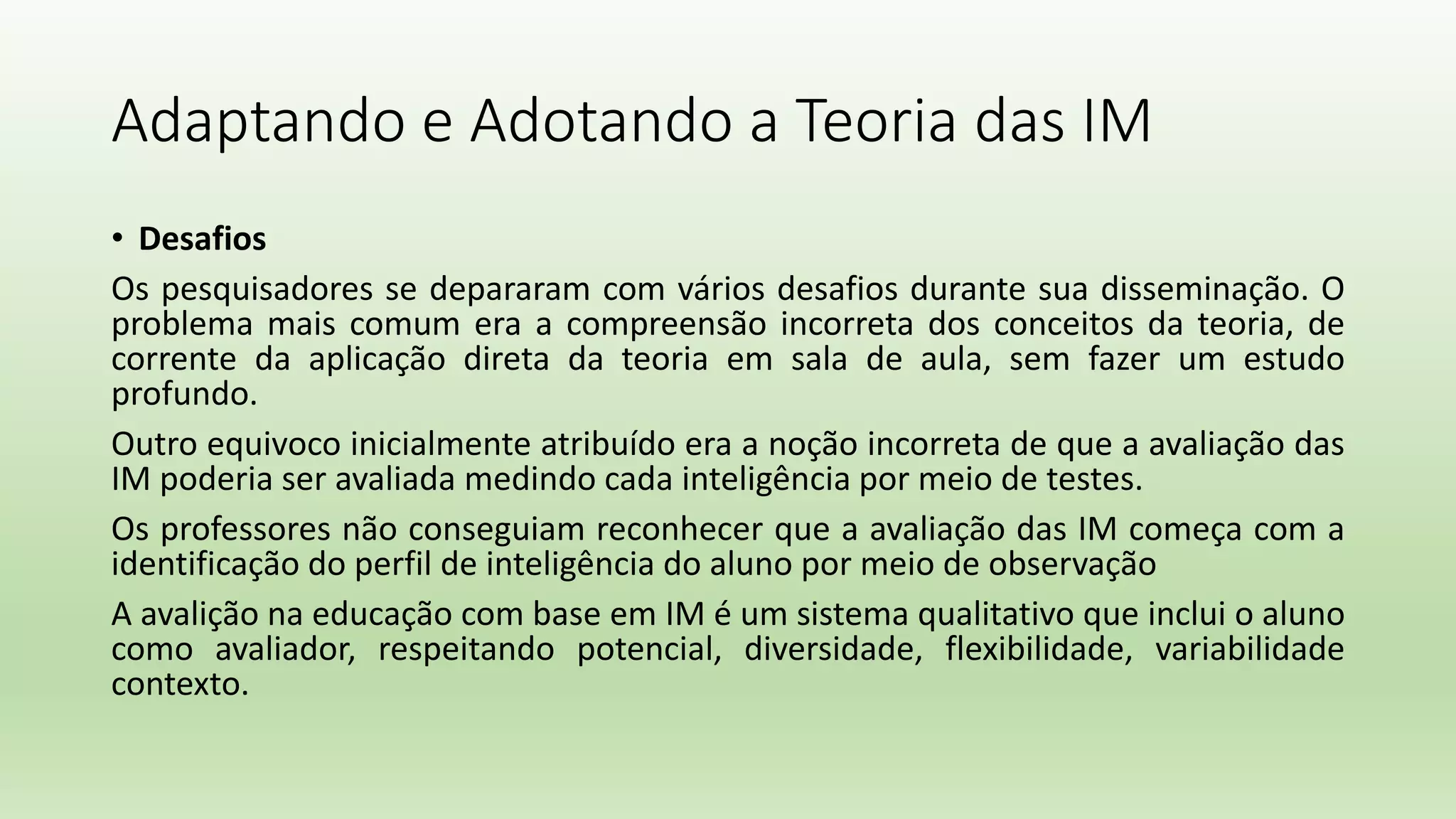 Adaptando e Adotando a Teoria das IM
• Desafios
Os pesquisadores se depararam com vários desafios durante sua disseminação. O
problema mais comum era a compreensão incorreta dos conceitos da teoria, de
corrente da aplicação direta da teoria em sala de aula, sem fazer um estudo
profundo.
Outro equivoco inicialmente atribuído era a noção incorreta de que a avaliação das
IM poderia ser avaliada medindo cada inteligência por meio de testes.
Os professores não conseguiam reconhecer que a avaliação das IM começa com a
identificação do perfil de inteligência do aluno por meio de observação
A avalição na educação com base em IM é um sistema qualitativo que inclui o aluno
como avaliador, respeitando potencial, diversidade, flexibilidade, variabilidade
contexto.
 