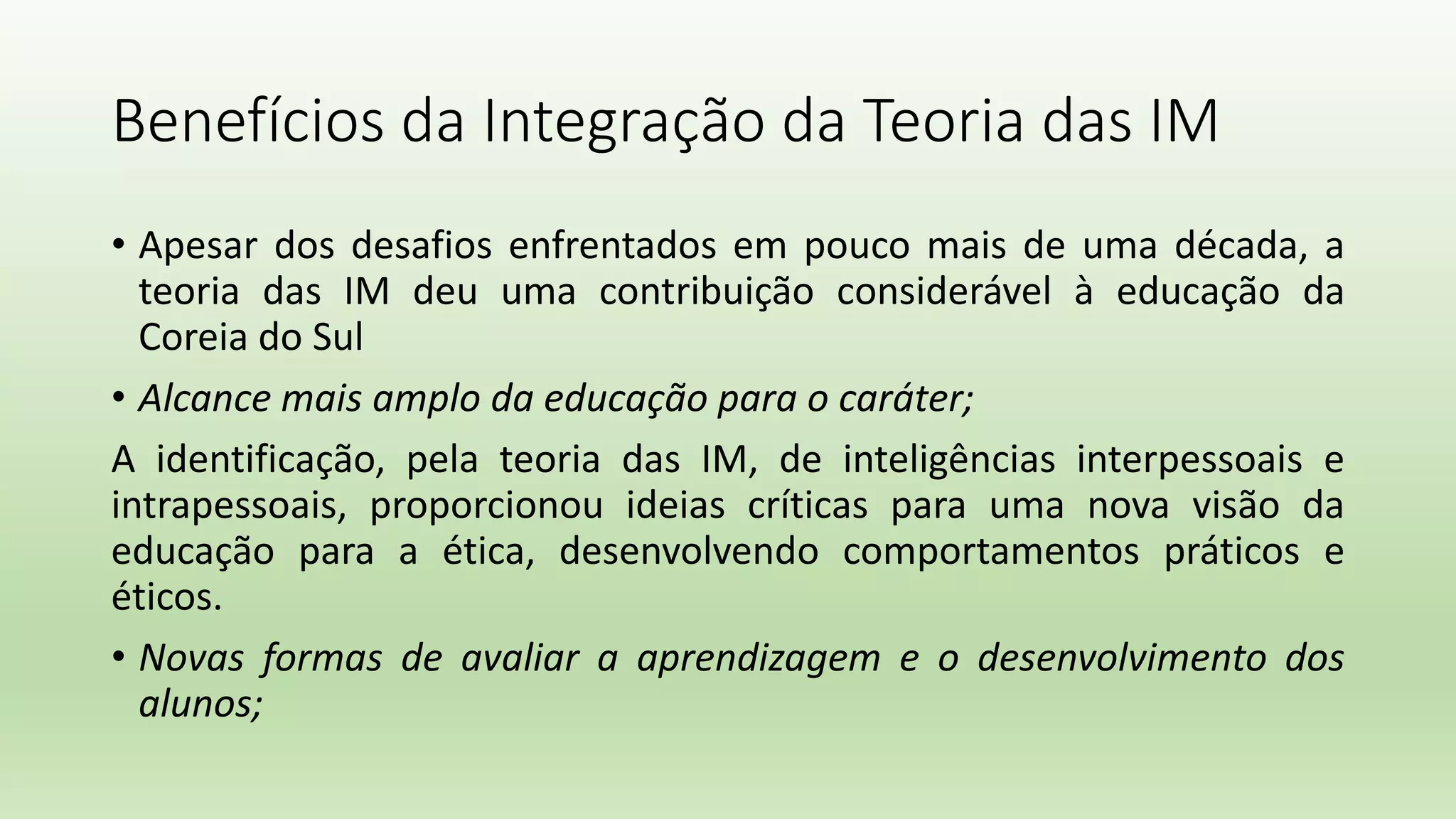 Benefícios da Integração da Teoria das IM
• Apesar dos desafios enfrentados em pouco mais de uma década, a
teoria das IM deu uma contribuição considerável à educação da
Coreia do Sul
• Alcance mais amplo da educação para o caráter;
A identificação, pela teoria das IM, de inteligências interpessoais e
intrapessoais, proporcionou ideias críticas para uma nova visão da
educação para a ética, desenvolvendo comportamentos práticos e
éticos.
• Novas formas de avaliar a aprendizagem e o desenvolvimento dos
alunos;
 
