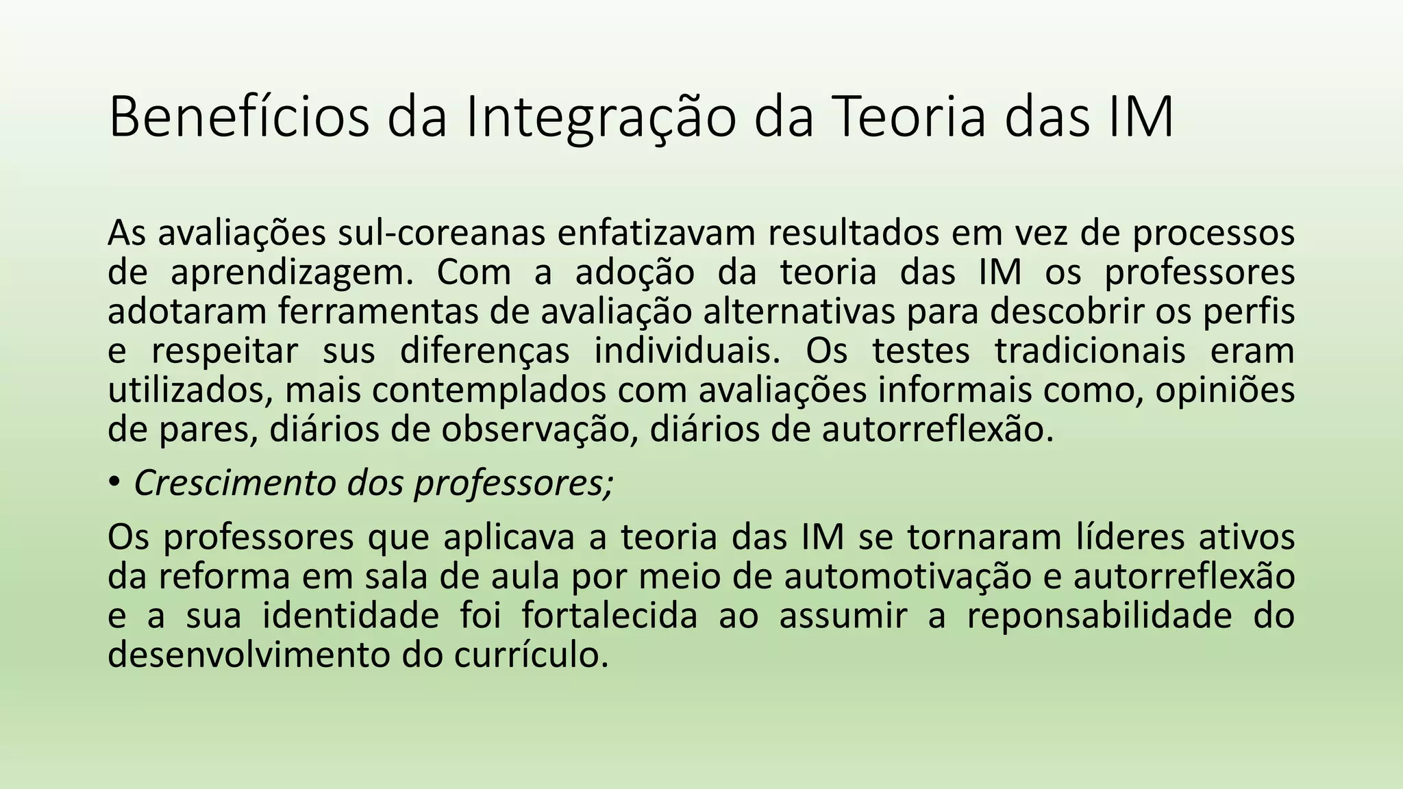 Benefícios da Integração da Teoria das IM
As avaliações sul-coreanas enfatizavam resultados em vez de processos
de aprendizagem. Com a adoção da teoria das IM os professores
adotaram ferramentas de avaliação alternativas para descobrir os perfis
e respeitar sus diferenças individuais. Os testes tradicionais eram
utilizados, mais contemplados com avaliações informais como, opiniões
de pares, diários de observação, diários de autorreflexão.
• Crescimento dos professores;
Os professores que aplicava a teoria das IM se tornaram líderes ativos
da reforma em sala de aula por meio de automotivação e autorreflexão
e a sua identidade foi fortalecida ao assumir a reponsabilidade do
desenvolvimento do currículo.
 
