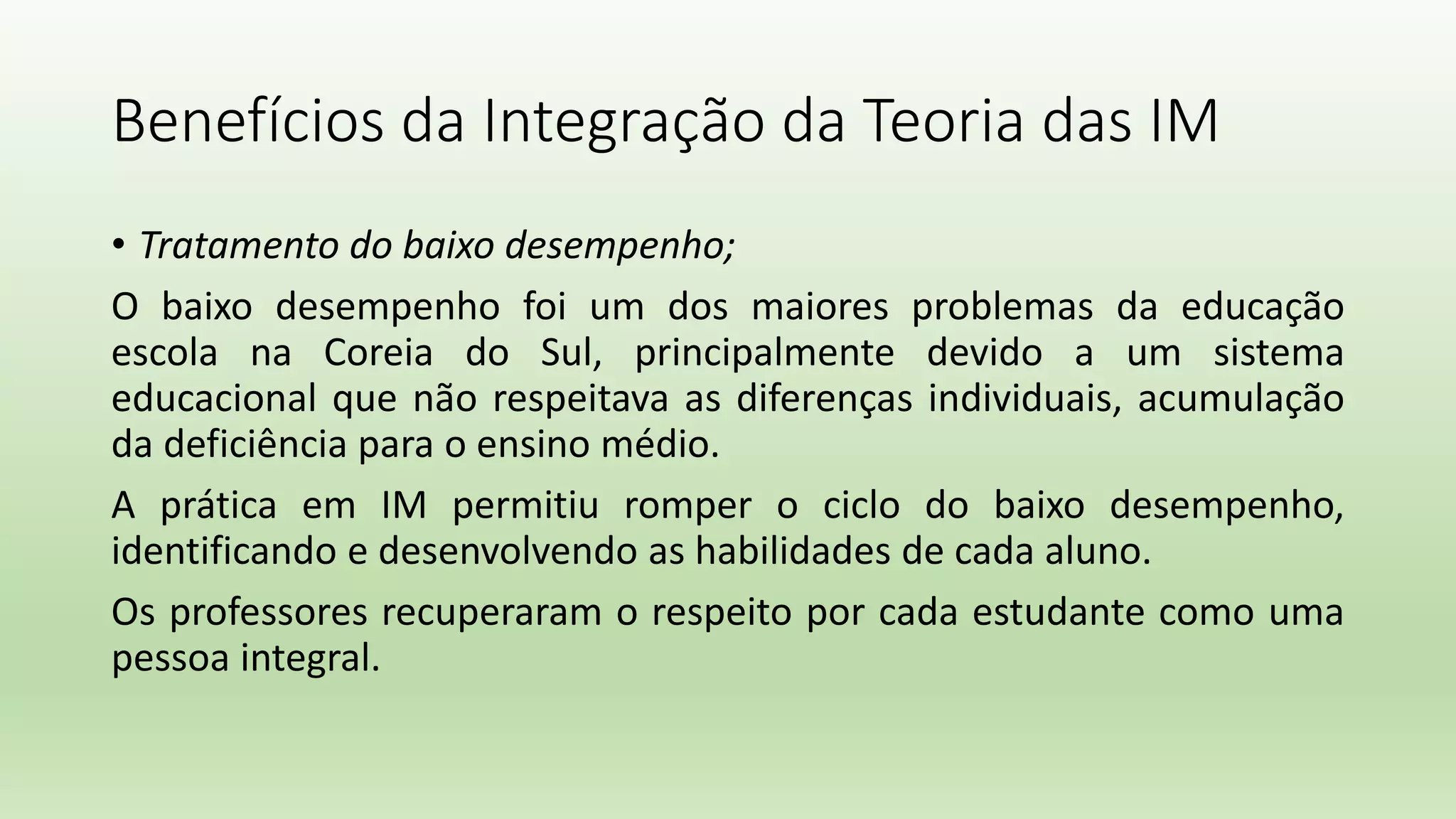 Benefícios da Integração da Teoria das IM
• Tratamento do baixo desempenho;
O baixo desempenho foi um dos maiores problemas da educação
escola na Coreia do Sul, principalmente devido a um sistema
educacional que não respeitava as diferenças individuais, acumulação
da deficiência para o ensino médio.
A prática em IM permitiu romper o ciclo do baixo desempenho,
identificando e desenvolvendo as habilidades de cada aluno.
Os professores recuperaram o respeito por cada estudante como uma
pessoa integral.
 
