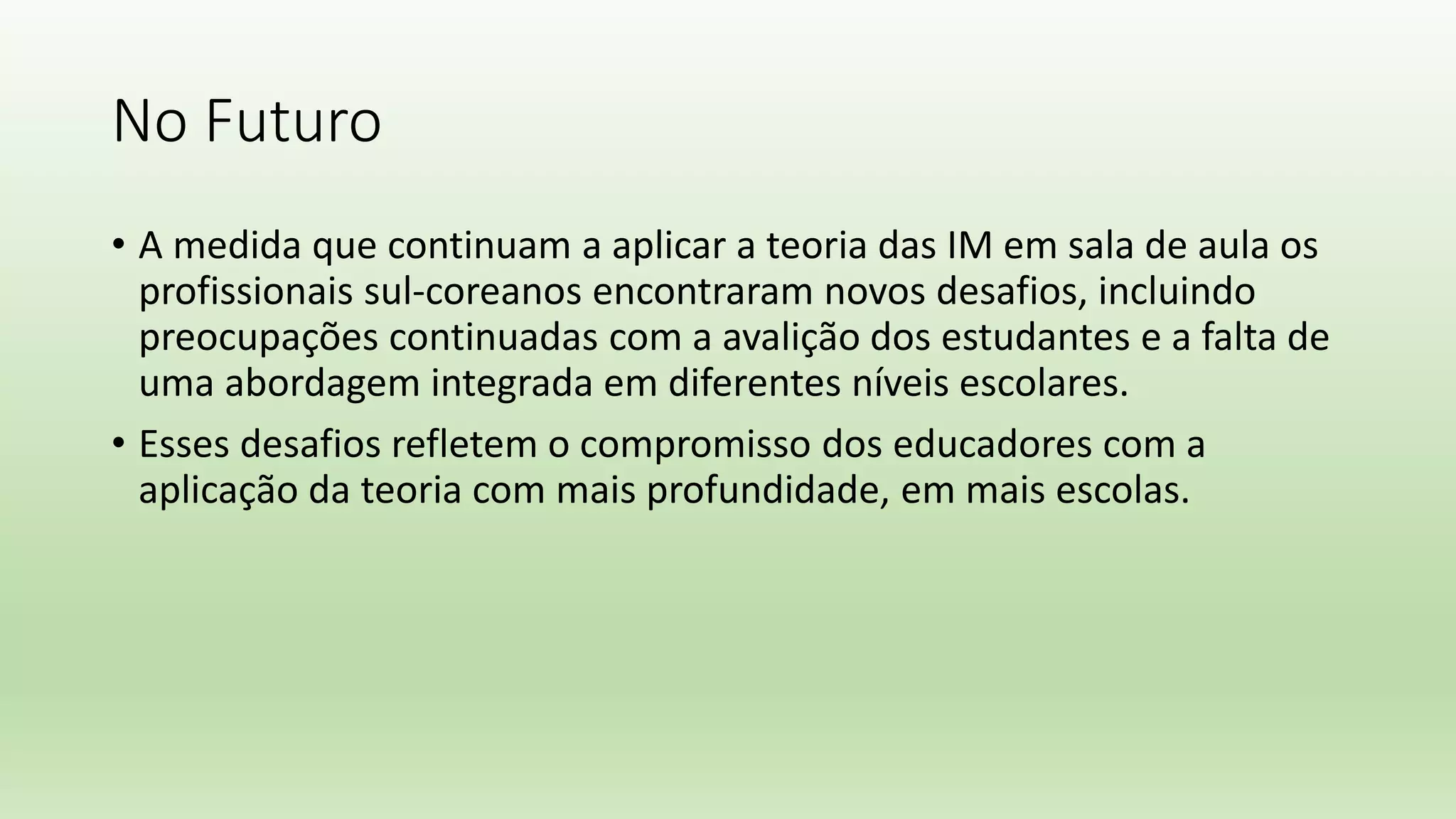 No Futuro
• A medida que continuam a aplicar a teoria das IM em sala de aula os
profissionais sul-coreanos encontraram novos desafios, incluindo
preocupações continuadas com a avalição dos estudantes e a falta de
uma abordagem integrada em diferentes níveis escolares.
• Esses desafios refletem o compromisso dos educadores com a
aplicação da teoria com mais profundidade, em mais escolas.
 