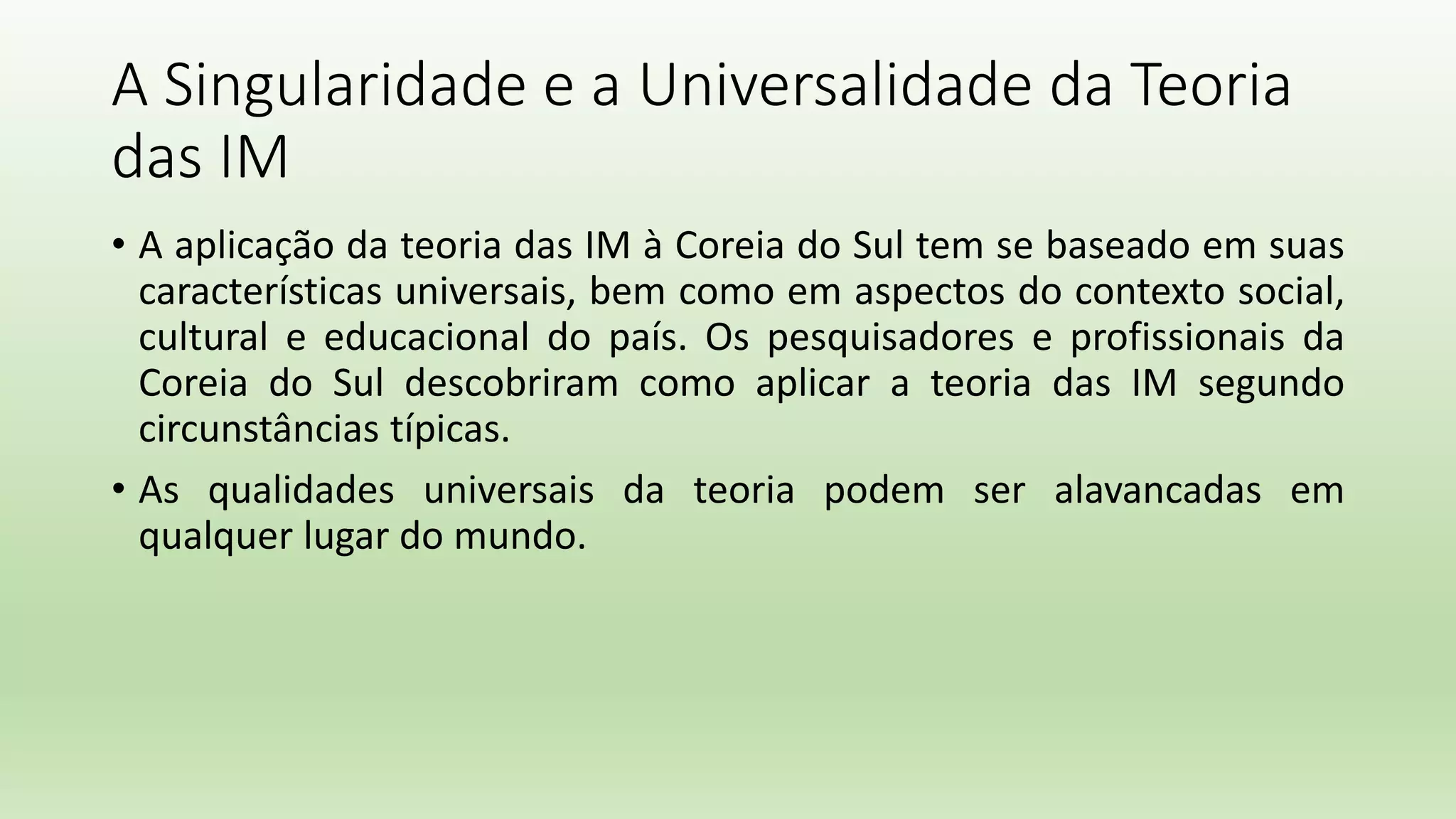 A Singularidade e a Universalidade da Teoria
das IM
• A aplicação da teoria das IM à Coreia do Sul tem se baseado em suas
características universais, bem como em aspectos do contexto social,
cultural e educacional do país. Os pesquisadores e profissionais da
Coreia do Sul descobriram como aplicar a teoria das IM segundo
circunstâncias típicas.
• As qualidades universais da teoria podem ser alavancadas em
qualquer lugar do mundo.
 