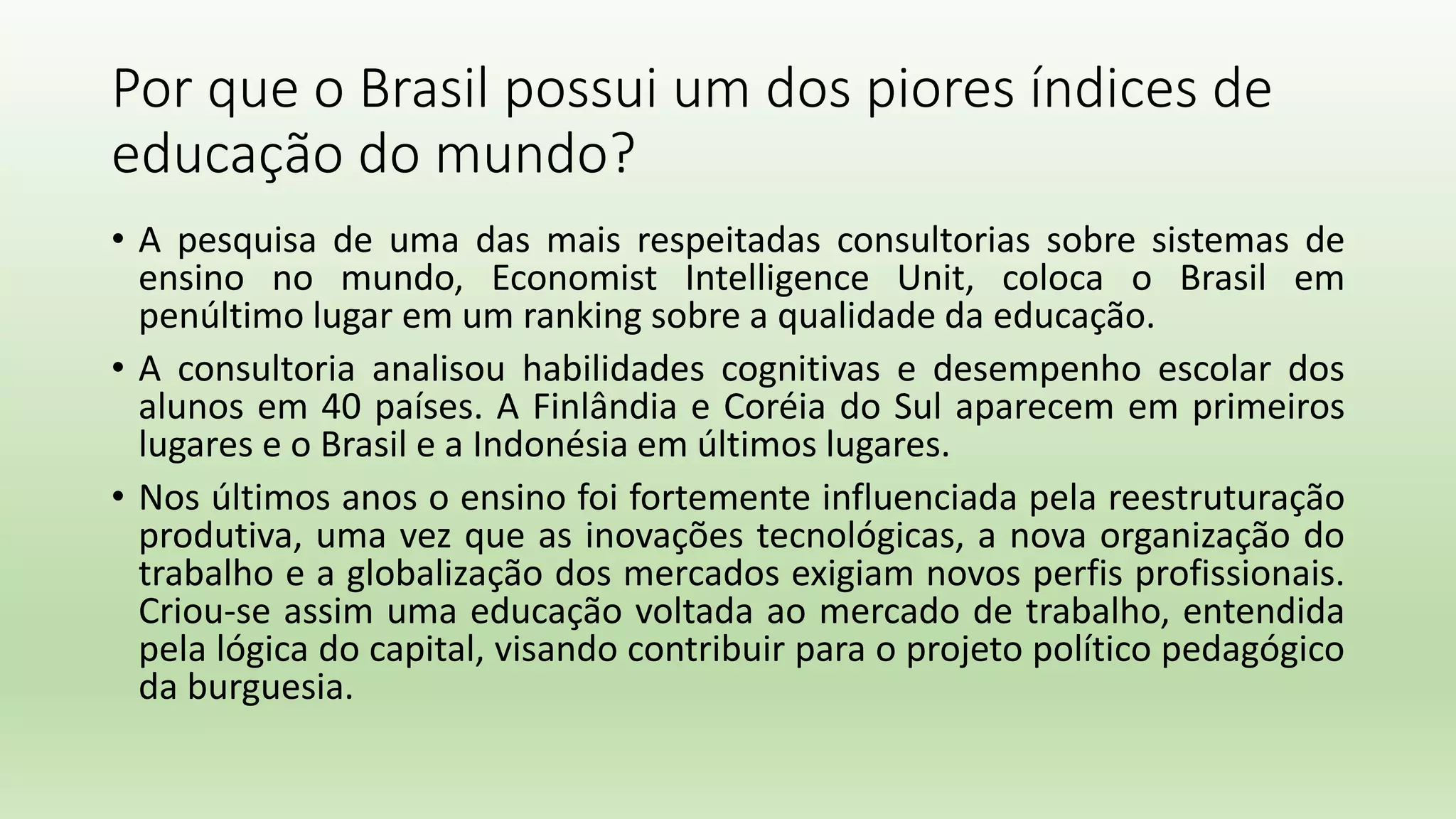 Por que o Brasil possui um dos piores índices de
educação do mundo?
• A pesquisa de uma das mais respeitadas consultorias sobre sistemas de
ensino no mundo, Economist Intelligence Unit, coloca o Brasil em
penúltimo lugar em um ranking sobre a qualidade da educação.
• A consultoria analisou habilidades cognitivas e desempenho escolar dos
alunos em 40 países. A Finlândia e Coréia do Sul aparecem em primeiros
lugares e o Brasil e a Indonésia em últimos lugares.
• Nos últimos anos o ensino foi fortemente influenciada pela reestruturação
produtiva, uma vez que as inovações tecnológicas, a nova organização do
trabalho e a globalização dos mercados exigiam novos perfis profissionais.
Criou-se assim uma educação voltada ao mercado de trabalho, entendida
pela lógica do capital, visando contribuir para o projeto político pedagógico
da burguesia.
 