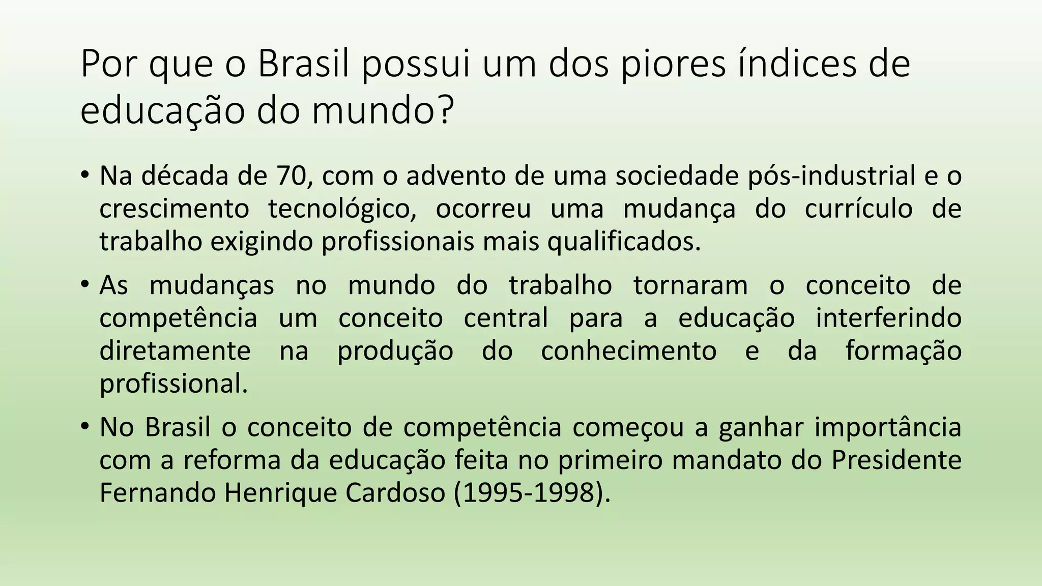 Por que o Brasil possui um dos piores índices de
educação do mundo?
• Na década de 70, com o advento de uma sociedade pós-industrial e o
crescimento tecnológico, ocorreu uma mudança do currículo de
trabalho exigindo profissionais mais qualificados.
• As mudanças no mundo do trabalho tornaram o conceito de
competência um conceito central para a educação interferindo
diretamente na produção do conhecimento e da formação
profissional.
• No Brasil o conceito de competência começou a ganhar importância
com a reforma da educação feita no primeiro mandato do Presidente
Fernando Henrique Cardoso (1995-1998).
 