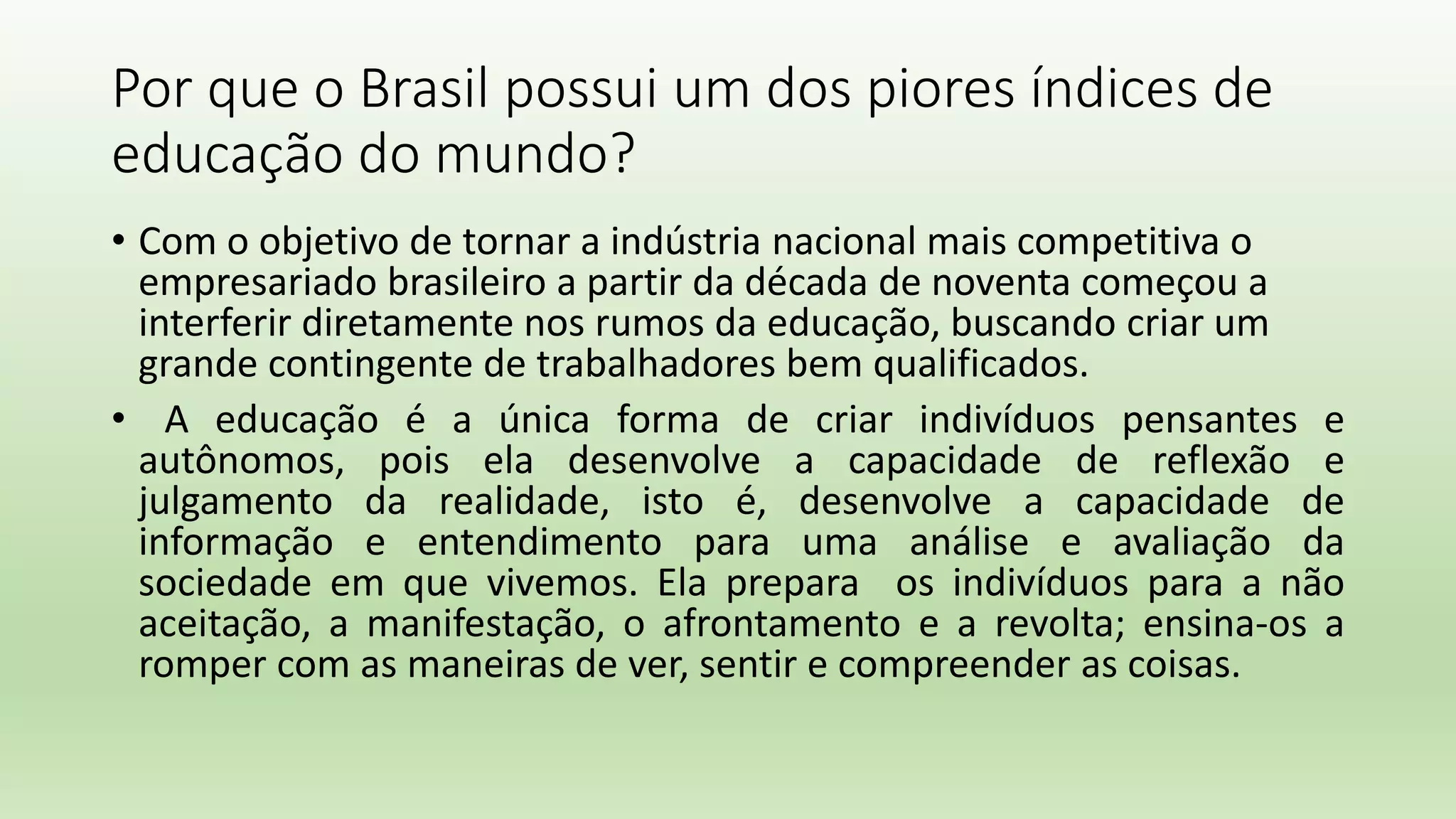Por que o Brasil possui um dos piores índices de
educação do mundo?
• Com o objetivo de tornar a indústria nacional mais competitiva o
empresariado brasileiro a partir da década de noventa começou a
interferir diretamente nos rumos da educação, buscando criar um
grande contingente de trabalhadores bem qualificados.
• A educação é a única forma de criar indivíduos pensantes e
autônomos, pois ela desenvolve a capacidade de reflexão e
julgamento da realidade, isto é, desenvolve a capacidade de
informação e entendimento para uma análise e avaliação da
sociedade em que vivemos. Ela prepara os indivíduos para a não
aceitação, a manifestação, o afrontamento e a revolta; ensina-os a
romper com as maneiras de ver, sentir e compreender as coisas.
 