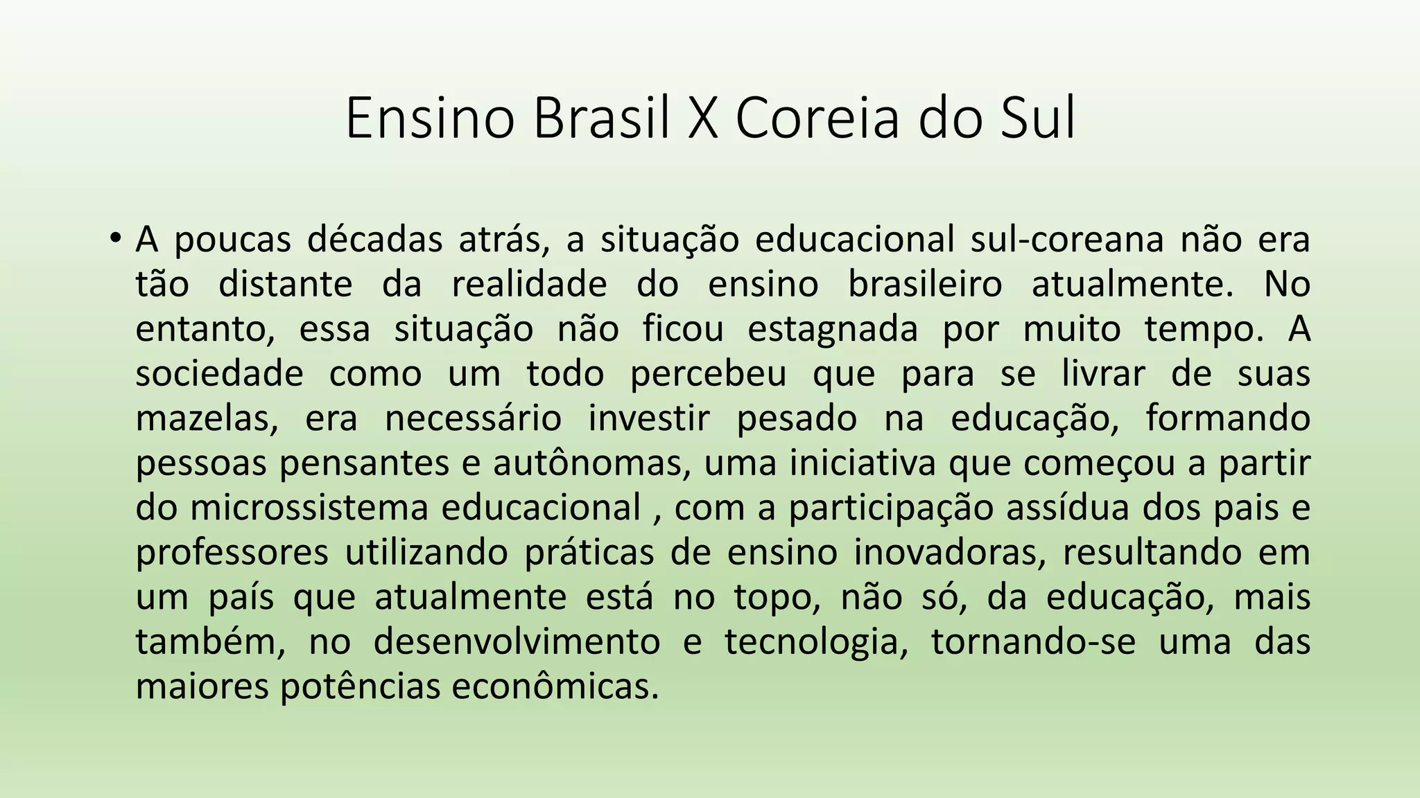 Ensino Brasil X Coreia do Sul
• A poucas décadas atrás, a situação educacional sul-coreana não era
tão distante da realidade do ensino brasileiro atualmente. No
entanto, essa situação não ficou estagnada por muito tempo. A
sociedade como um todo percebeu que para se livrar de suas
mazelas, era necessário investir pesado na educação, formando
pessoas pensantes e autônomas, uma iniciativa que começou a partir
do microssistema educacional , com a participação assídua dos pais e
professores utilizando práticas de ensino inovadoras, resultando em
um país que atualmente está no topo, não só, da educação, mais
também, no desenvolvimento e tecnologia, tornando-se uma das
maiores potências econômicas.
 
