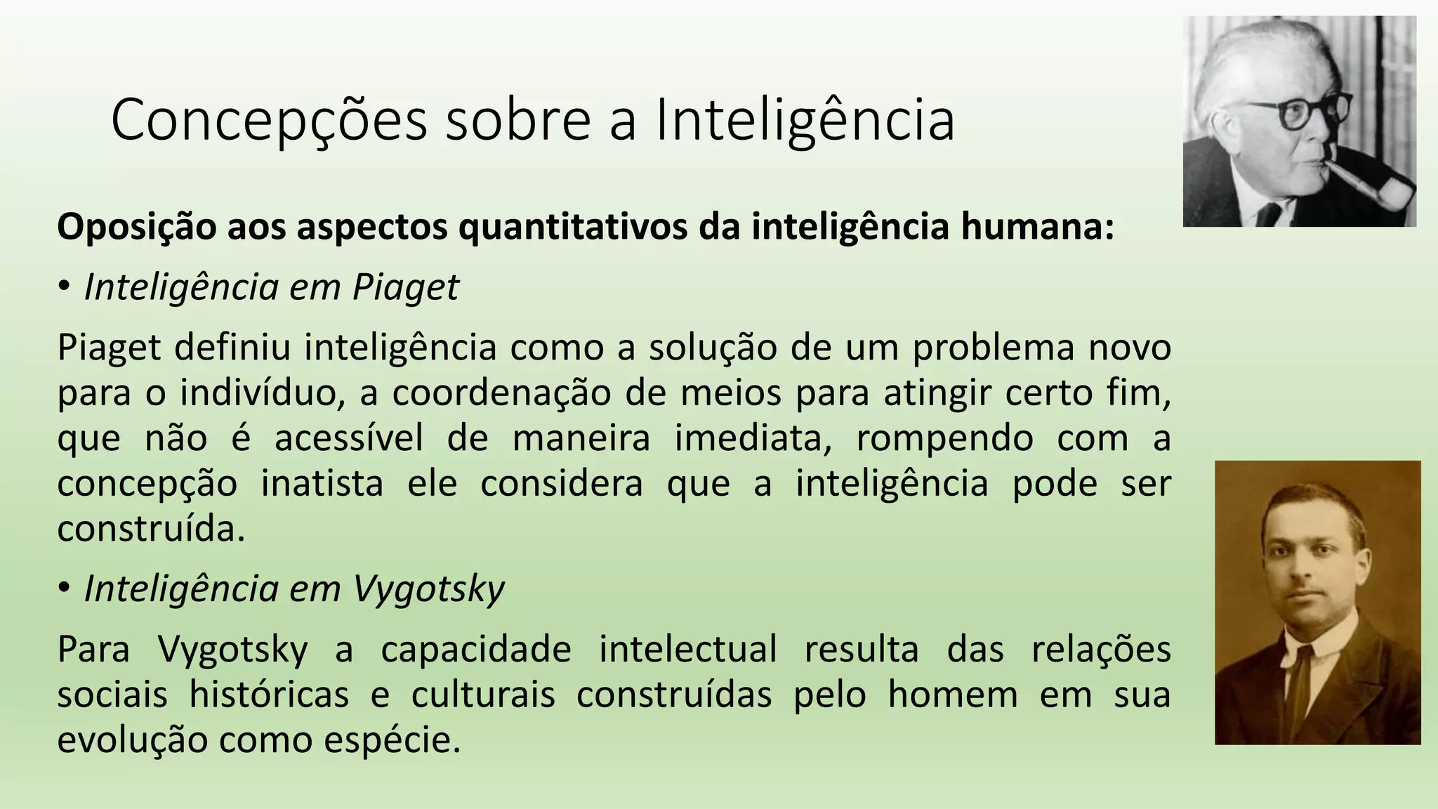 Concepções sobre a Inteligência
Oposição aos aspectos quantitativos da inteligência humana:
• Inteligência em Piaget
Piaget definiu inteligência como a solução de um problema novo
para o indivíduo, a coordenação de meios para atingir certo fim,
que não é acessível de maneira imediata, rompendo com a
concepção inatista ele considera que a inteligência pode ser
construída.
• Inteligência em Vygotsky
Para Vygotsky a capacidade intelectual resulta das relações
sociais históricas e culturais construídas pelo homem em sua
evolução como espécie.
 
