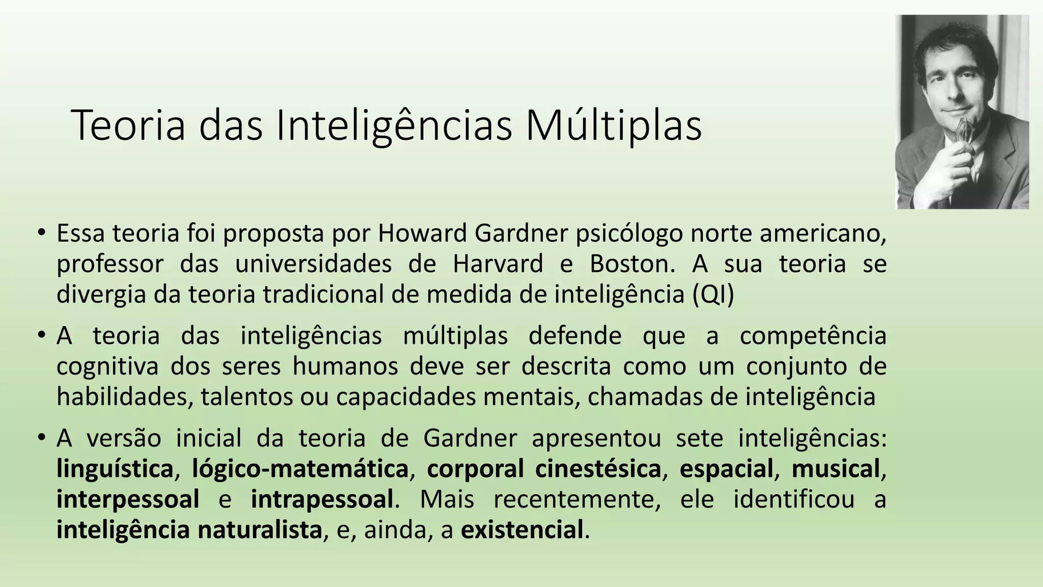 Teoria das Inteligências Múltiplas
• Essa teoria foi proposta por Howard Gardner psicólogo norte americano,
professor das universidades de Harvard e Boston. A sua teoria se
divergia da teoria tradicional de medida de inteligência (QI)
• A teoria das inteligências múltiplas defende que a competência
cognitiva dos seres humanos deve ser descrita como um conjunto de
habilidades, talentos ou capacidades mentais, chamadas de inteligência
• A versão inicial da teoria de Gardner apresentou sete inteligências:
linguística, lógico-matemática, corporal cinestésica, espacial, musical,
interpessoal e intrapessoal. Mais recentemente, ele identificou a
inteligência naturalista, e, ainda, a existencial.
 