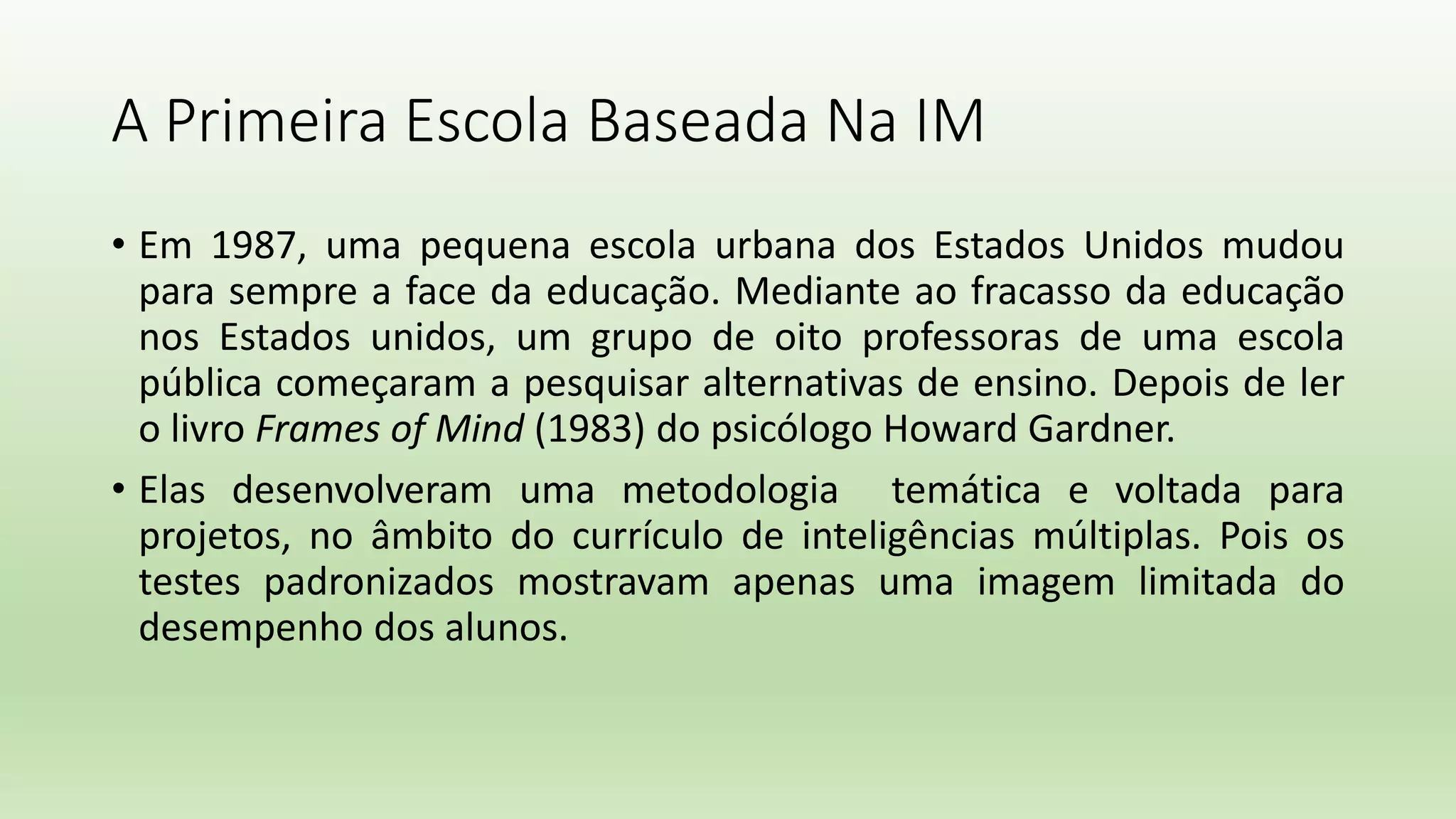 A Primeira Escola Baseada Na IM
• Em 1987, uma pequena escola urbana dos Estados Unidos mudou
para sempre a face da educação. Mediante ao fracasso da educação
nos Estados unidos, um grupo de oito professoras de uma escola
pública começaram a pesquisar alternativas de ensino. Depois de ler
o livro Frames of Mind (1983) do psicólogo Howard Gardner.
• Elas desenvolveram uma metodologia temática e voltada para
projetos, no âmbito do currículo de inteligências múltiplas. Pois os
testes padronizados mostravam apenas uma imagem limitada do
desempenho dos alunos.
 