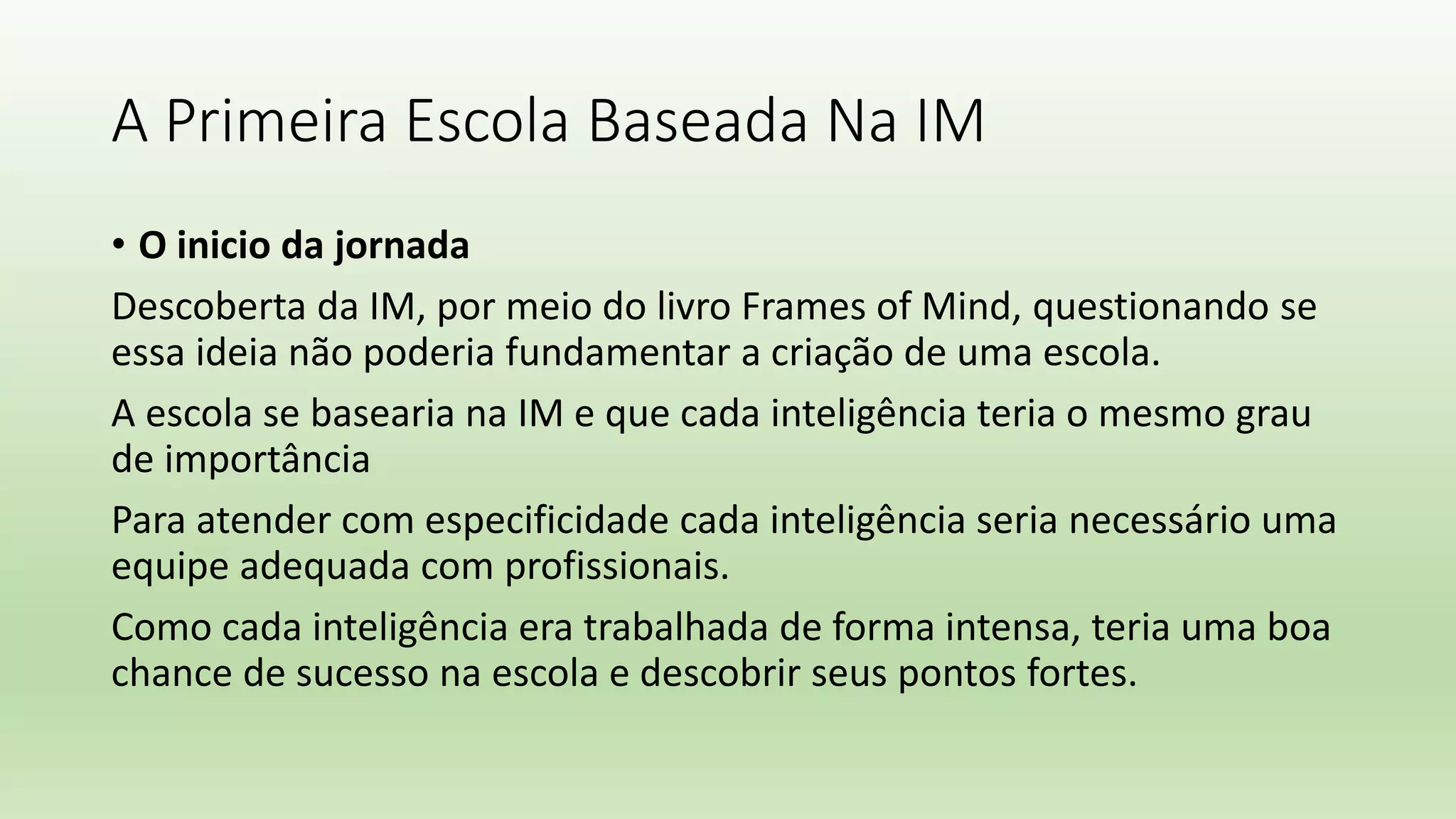 A Primeira Escola Baseada Na IM
• O inicio da jornada
Descoberta da IM, por meio do livro Frames of Mind, questionando se
essa ideia não poderia fundamentar a criação de uma escola.
A escola se basearia na IM e que cada inteligência teria o mesmo grau
de importância
Para atender com especificidade cada inteligência seria necessário uma
equipe adequada com profissionais.
Como cada inteligência era trabalhada de forma intensa, teria uma boa
chance de sucesso na escola e descobrir seus pontos fortes.
 