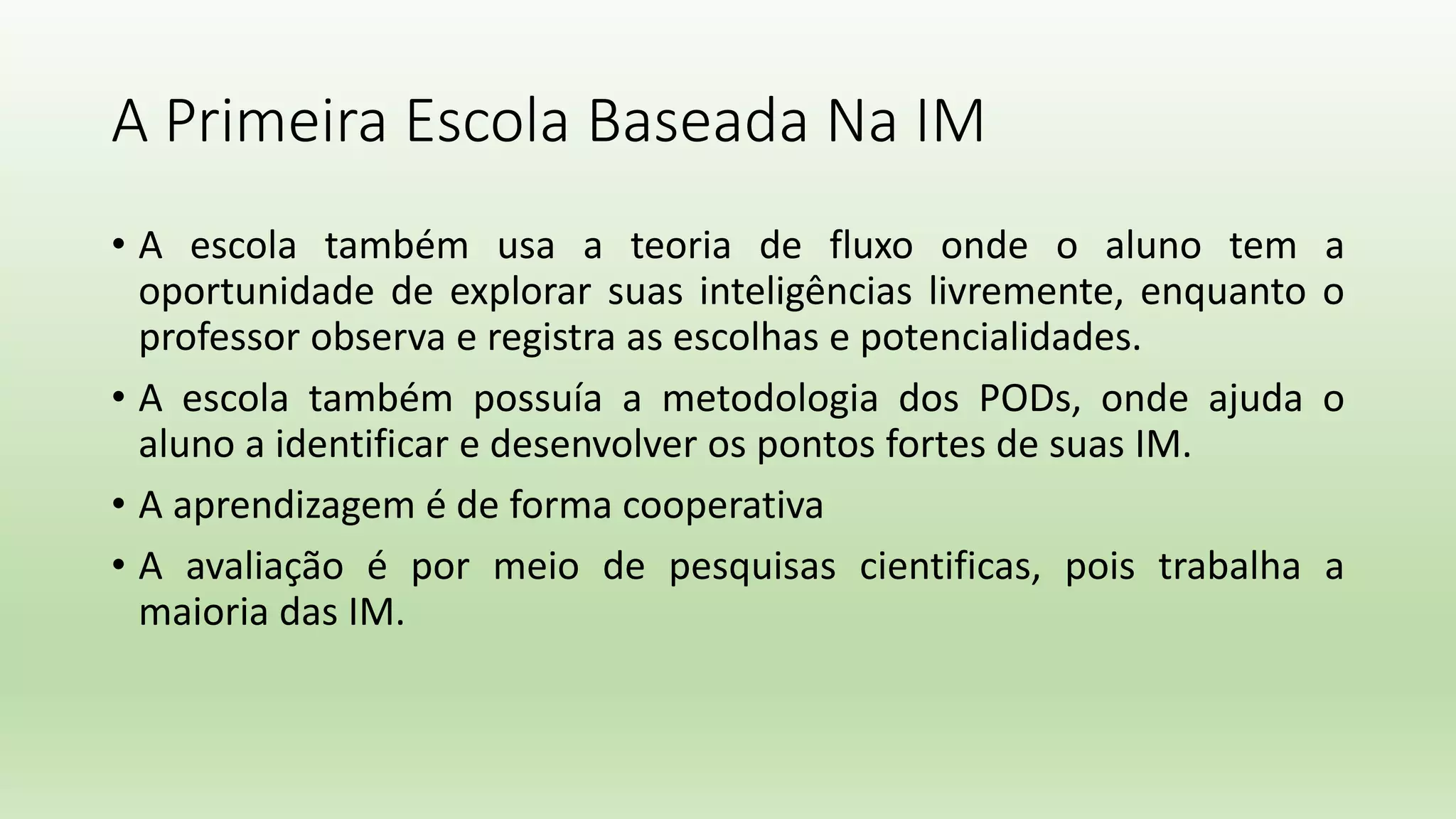 A Primeira Escola Baseada Na IM
• A escola também usa a teoria de fluxo onde o aluno tem a
oportunidade de explorar suas inteligências livremente, enquanto o
professor observa e registra as escolhas e potencialidades.
• A escola também possuía a metodologia dos PODs, onde ajuda o
aluno a identificar e desenvolver os pontos fortes de suas IM.
• A aprendizagem é de forma cooperativa
• A avaliação é por meio de pesquisas cientificas, pois trabalha a
maioria das IM.
 