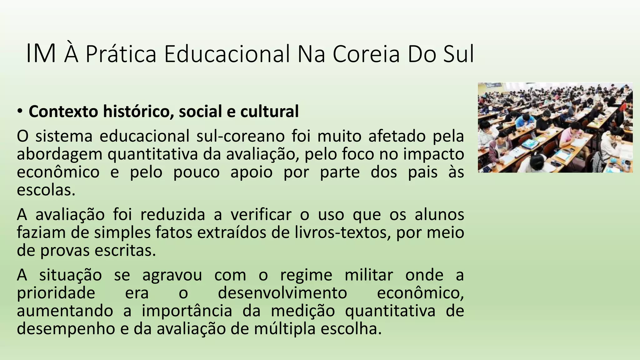 IM À Prática Educacional Na Coreia Do Sul
• Contexto histórico, social e cultural
O sistema educacional sul-coreano foi muito afetado pela
abordagem quantitativa da avaliação, pelo foco no impacto
econômico e pelo pouco apoio por parte dos pais às
escolas.
A avaliação foi reduzida a verificar o uso que os alunos
faziam de simples fatos extraídos de livros-textos, por meio
de provas escritas.
A situação se agravou com o regime militar onde a
prioridade era o desenvolvimento econômico,
aumentando a importância da medição quantitativa de
desempenho e da avaliação de múltipla escolha.
 