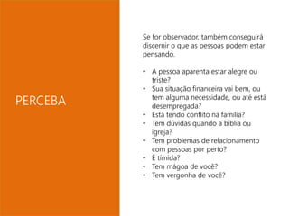 Se for observador, também conseguirá 
discernir o que as pessoas podem estar 
pensando. 
• A pessoa aparenta estar alegre ou 
triste? 
• Sua situação financeira vai bem, ou 
tem alguma necessidade, ou até está 
desempregada? 
• Está tendo conflito na família? 
• Tem dúvidas quando a bíblia ou 
igreja? 
• Tem problemas de relacionamento 
com pessoas por perto? 
• É tímida? 
• Tem mágoa de você? 
• Tem vergonha de você? 
PERCEBA 
 