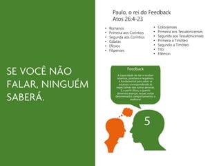 Paulo, o rei do Feedback 
Atos 26:4-23 
• Romanos 
• Primeira aos Coríntios 
• Segunda aos Coríntios 
• Gálatas 
• Efésios 
• Filipenses 
• Colossenses 
• Primeira aos Tessalonicenses 
• Segunda aos Tessalonicenses 
• Primeira a Timóteo 
• Segundo a Timóteo 
• Tito 
• Filêmon 
 