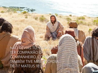 NÃO DEVIAS TU, IGUALMENTE, 
TER COMPAIXÃO DO TEU 
COMPANHEIRO, COMO EU 
TAMBÉM TIVE MISERICÓRDIA 
DE TI? MATEUS 18:33 
