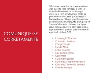 Talvez a pessoa estivesse concentrada em 
algo quando você começou a falar. Se 
tentar fazê-la conversar sobre o que 
interessa a você, sem levar em conta os 
pensamentos dela, será que ela reagirá 
favoravelmente? O que Jesus fez quando 
encontrou uma mulher junto a um poço em 
Samaria? O objetivo dela era tirar água. 
Jesus iniciou a conversa com base nisso, e 
logo conduziu a palestra para um assunto 
espiritual. - João 4:7-26. 
• Informação Gratuita 
• Conversa pausada 
• Compreensão 
• Escuta Ativa 
• Evitar finalizar 
• Fale com o corpo 
• Confirmar 
• Não monopolizar 
• Não mudar repentinamente 
• Conselho? Só se for pedido! 
• Não resmungue 
 