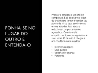 Praticar a empatia é um ato de 
compaixão. É se colocar no lugar 
do outro para tentar entender seu 
ponto de vista, seus sentimentos 
e suas atitudes. Isto ajuda a 
reduzir os comportamentos 
agressivos. Quanto mais 
empático se é, menos agressivo, e 
vice-versa. O desafio é chegar a 
um equilíbrio entre os dois. 
• Inverter os papeis 
• Seja guiado 
• Voltar a ser criança 
• Pergunte 
 