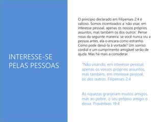 O princípio declarado em Filipenses 2:4 é 
valioso. Somos incentivados a ‘não visar, em 
interesse pessoal, apenas os nossos próprios 
assuntos, mas também os dos outros’. Pense 
nisso da seguinte maneira: se você nunca viu a 
pessoa antes, ela o encara como estranho. 
Como pode deixá-la à vontade? Um sorriso 
cordial e um cumprimento amigável serão de 
ajuda. Mas há mais a considerar. INTERESSE-SE 
PELAS PESSOAS “Não visando, em interesse pessoal, 
apenas os vossos próprios assuntos, 
mas também, em interesse pessoal, 
os dos outros. Filipenses 2:4 
As riquezas granjeiam muitos amigos, 
mas ao pobre, o seu próprio amigo o 
deixa. Provérbios 19:4 
 