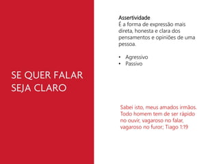 Assertividade 
É a forma de expressão mais 
direta, honesta e clara dos 
pensamentos e opiniões de uma 
pessoa. 
• Agressivo 
• Passivo 
Sabei isto, meus amados irmãos. 
Todo homem tem de ser rápido 
no ouvir, vagaroso no falar, 
vagaroso no furor; Tiago 1:19 
 