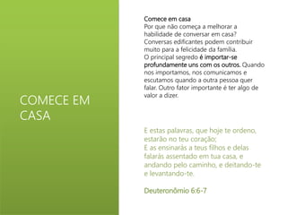 COMECE EM 
CASA 
Comece em casa 
Por que não começa a melhorar a 
habilidade de conversar em casa? 
Conversas edificantes podem contribuir 
muito para a felicidade da família. 
O principal segredo é importar-se 
profundamente uns com os outros. Quando 
nos importamos, nos comunicamos e 
escutamos quando a outra pessoa quer 
falar. Outro fator importante é ter algo de 
valor a dizer. 
E estas palavras, que hoje te ordeno, 
estarão no teu coração; 
E as ensinarás a teus filhos e delas 
falarás assentado em tua casa, e 
andando pelo caminho, e deitando-te 
e levantando-te. 
Deuteronômio 6:6-7 
 
