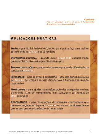 Capacidade
                                                               Para se conseguir o que se quer, é fundamental
                                                               desenvolver bem as capacidades.




   APLICAÇÕES PRÁTICAS

   FUSÃO – quando há fusão entre grupos, para que se faça uma melhor
   costura entre as culturas que se fundem;

   DISPARIDADE CULTURAL – quando existe disparidade cultural muito
   grande entre os diversos segmentos dos grupos;

   TOMADA DE DECISÕES – quando se instala um quadro de dificuldade na
   tomada de decisões;

   RETRABALHO – para se evitar o retrabalho – uma das principais causas
   de prejuízo de tempo e recursos financeiros e humanos no mundo
   corporativo;

   M ORALIDADE – para ajudar na transformação das obrigações em leis,
   permitindo assim um cumprimento mais consciente das normas de
   ética do grupo;

   C ONCORRÊNCIA – para associações de empresas concorrentes que
   querem assegurar seu lugar no mercado e conviver pacificamente em
   grupo, sem que a concorrência crie desarmonia.




                                                                                                                Valores
                                                                         São os valores claros que permitem decidir bem.

                                                                                                                   3
flavia virginia arte & conhecimento | 5511 8962-4845 | ie@flaviavirginia.com.br | www.flaviavirginia.com.br
 