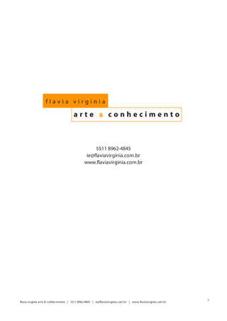 flavia virginia

                                       arte              &      conhecimento



                                                    5511 8962-4845
                                                ie@flaviavirginia.com.br
                                               www.flaviavirginia.com.br




                                                                                                              7
flavia virginia arte & conhecimento | 5511 8962-4845 | ie@flaviavirginia.com.br | www.flaviavirginia.com.br
 
